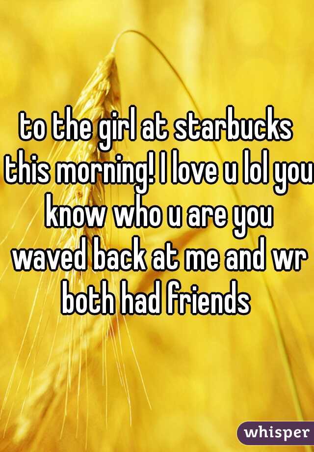 to the girl at starbucks this morning! I love u lol you know who u are you waved back at me and wr both had friends 