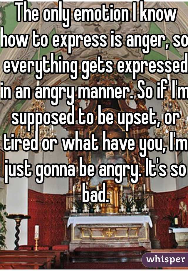 The only emotion I know how to express is anger, so everything gets expressed in an angry manner. So if I'm supposed to be upset, or tired or what have you, I'm just gonna be angry. It's so bad. 