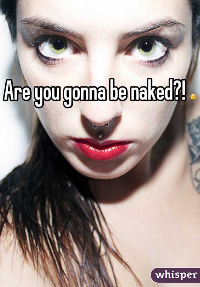 Are you gonna be naked?! 😧
