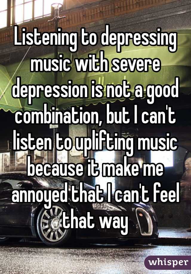 Listening to depressing music with severe depression is not a good combination, but I can't listen to uplifting music because it make me annoyed that I can't feel that way