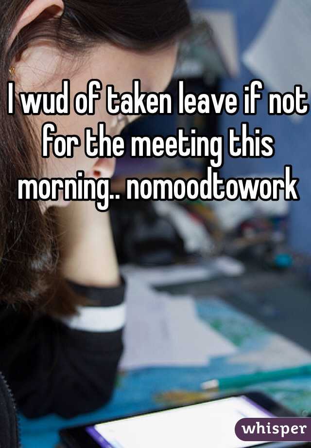 I wud of taken leave if not for the meeting this morning.. nomoodtowork