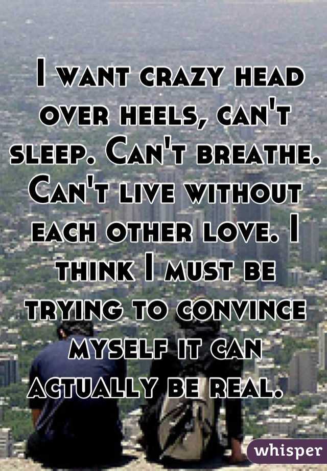  I want crazy head over heels, can't sleep. Can't breathe. Can't live without each other love. I think I must be trying to convince myself it can actually be real.  