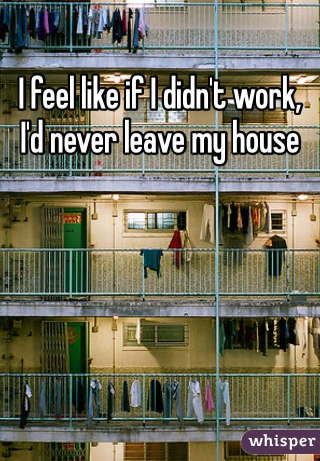 I feel like if I didn't work, I'd never leave my house
