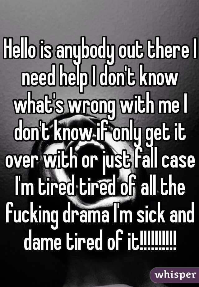 Hello is anybody out there I need help I don't know what's wrong with me I don't know if only get it over with or just fall case I'm tired tired of all the fucking drama I'm sick and dame tired of it!!!!!!!!!! 