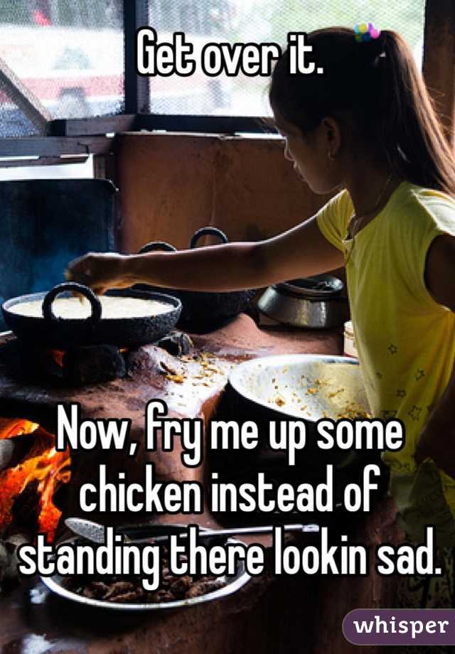 Get over it.





Now, fry me up some chicken instead of standing there lookin sad.