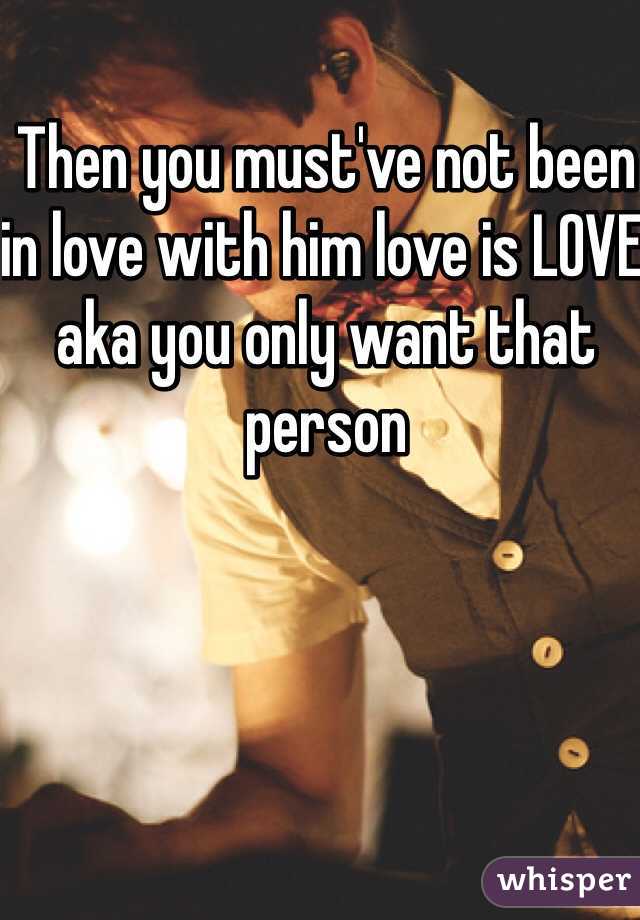 Then you must've not been in love with him love is LOVE aka you only want that person 
