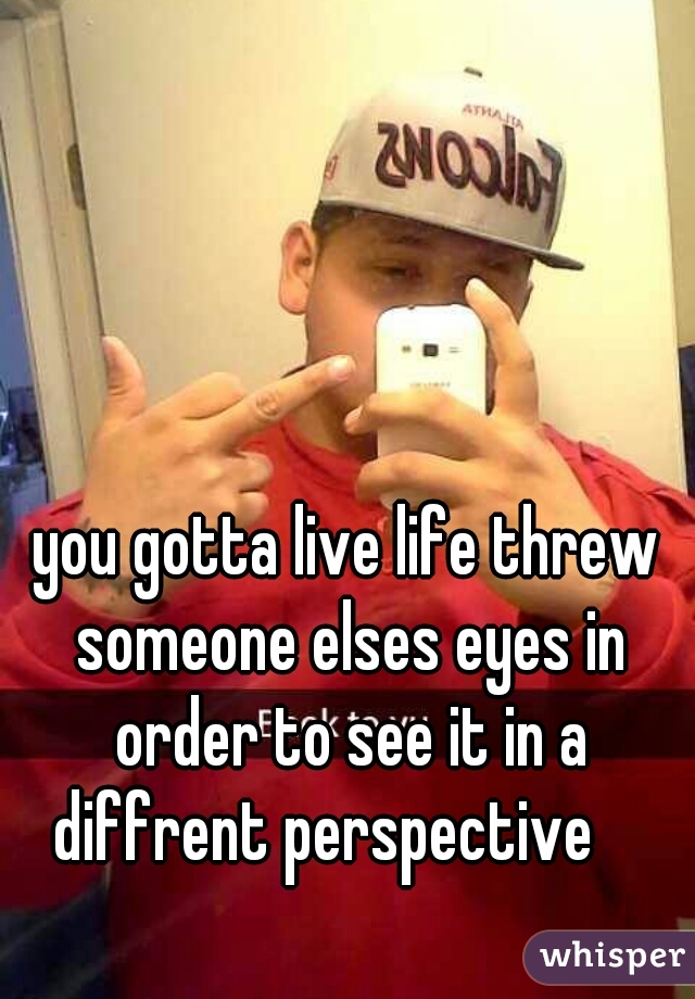 you gotta live life threw someone elses eyes in order to see it in a diffrent perspective    