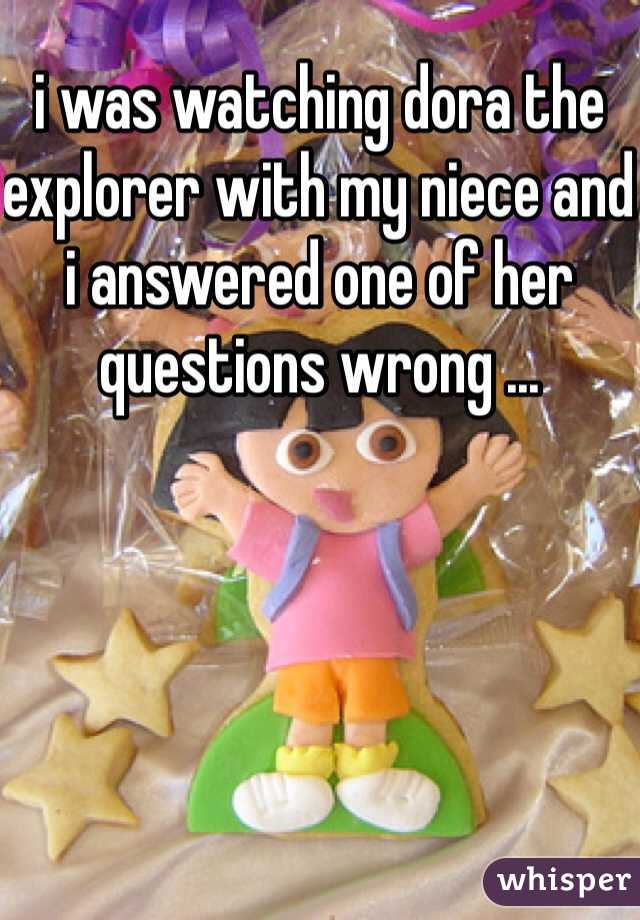 i was watching dora the explorer with my niece and i answered one of her questions wrong ... 