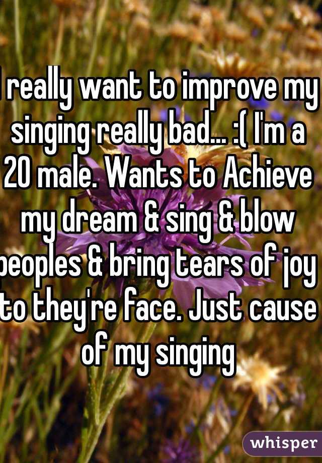 I really want to improve my singing really bad... :( I'm a 20 male. Wants to Achieve my dream & sing & blow peoples & bring tears of joy to they're face. Just cause of my singing