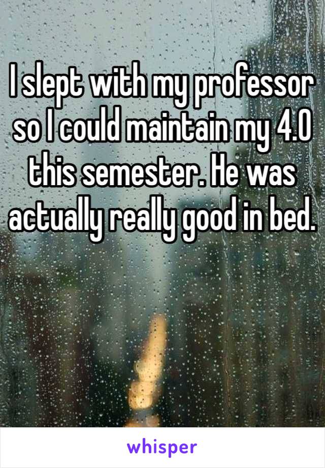 I slept with my professor so I could maintain my 4.0 this semester. He was actually really good in bed. 
