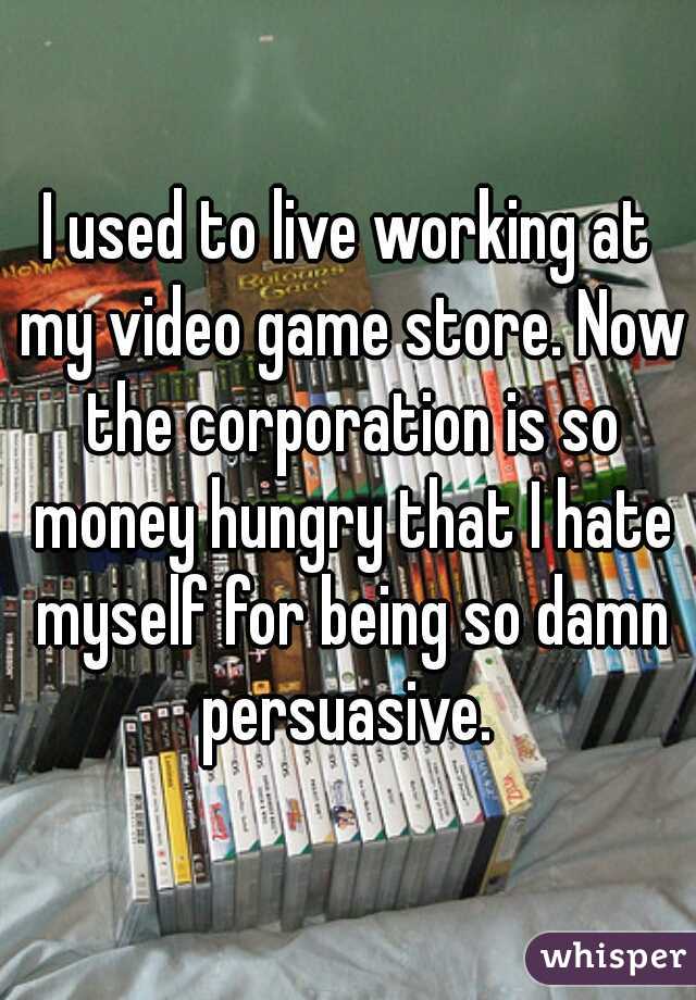 I used to live working at my video game store. Now the corporation is so money hungry that I hate myself for being so damn persuasive. 