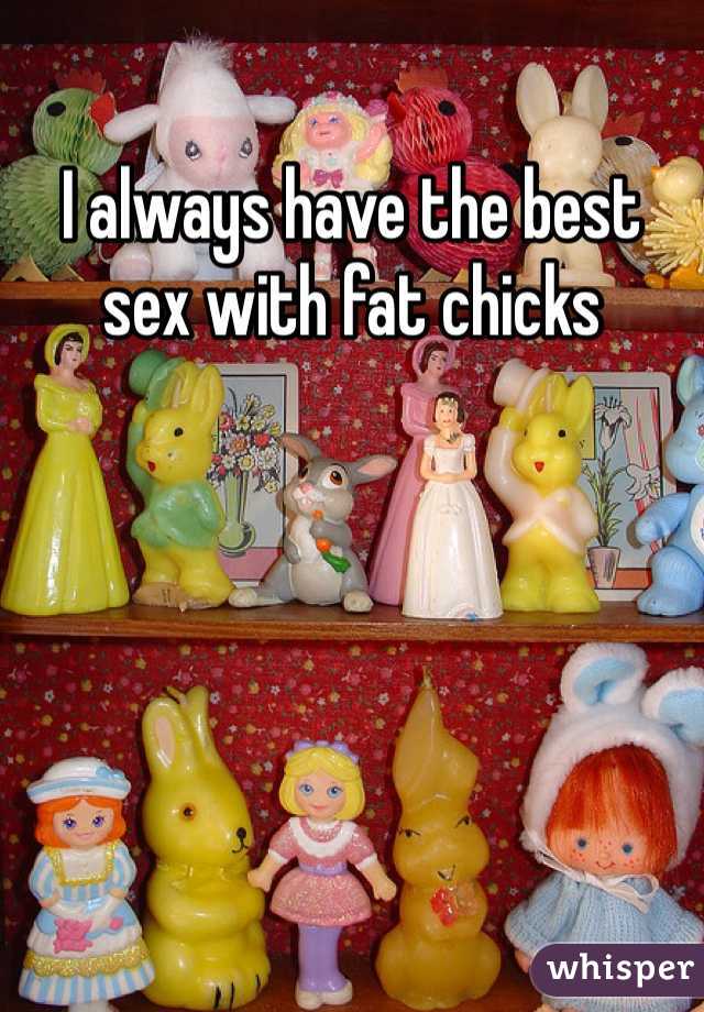 I always have the best sex with fat chicks