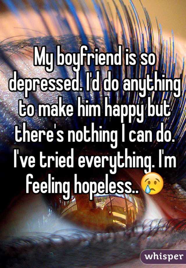 My boyfriend is so depressed. I'd do anything to make him happy but there's nothing I can do. I've tried everything. I'm feeling hopeless..😢