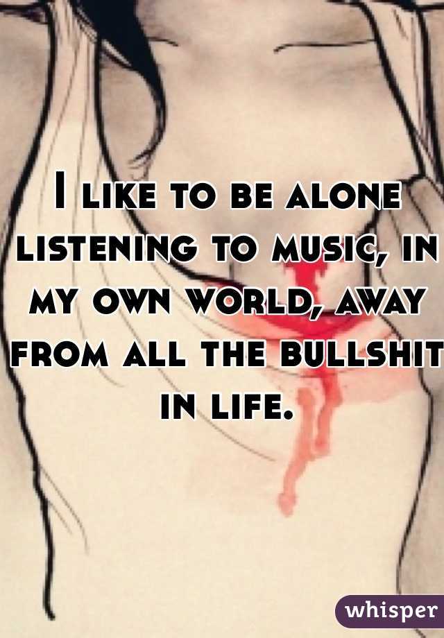 I like to be alone listening to music, in my own world, away from all the bullshit in life. 