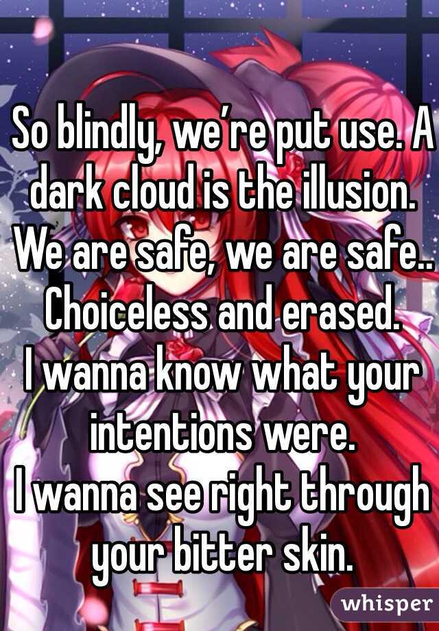 So blindly, we’re put use. A dark cloud is the illusion. 
We are safe, we are safe.. Choiceless and erased.
I wanna know what your intentions were. 
I wanna see right through your bitter skin.