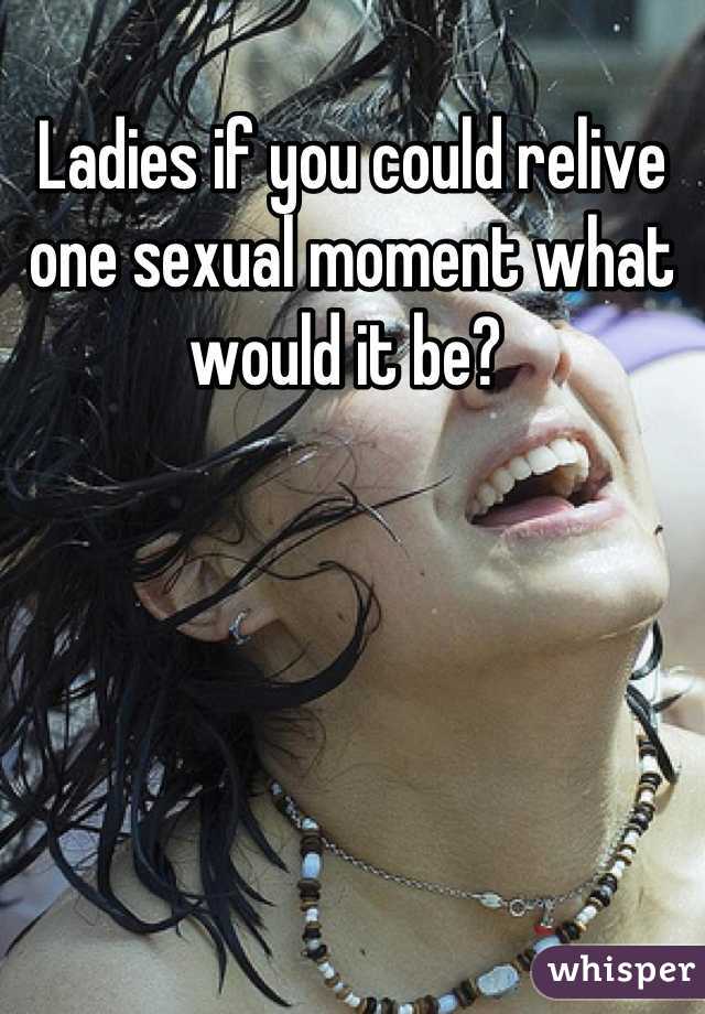Ladies if you could relive one sexual moment what would it be? 