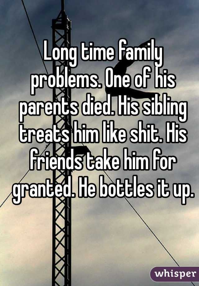 Long time family problems. One of his parents died. His sibling treats him like shit. His friends take him for granted. He bottles it up. 