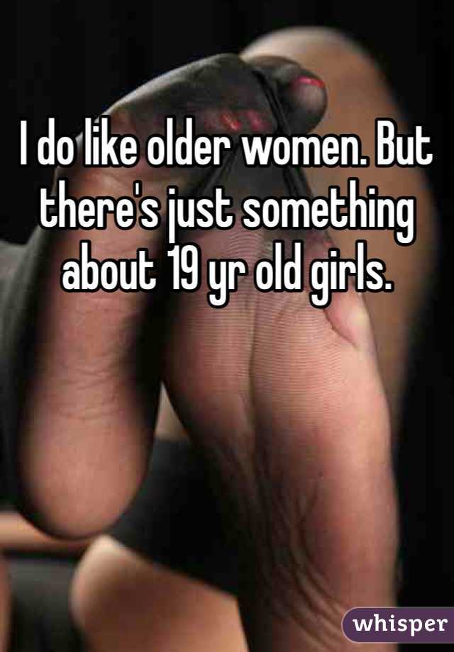 I do like older women. But there's just something about 19 yr old girls. 