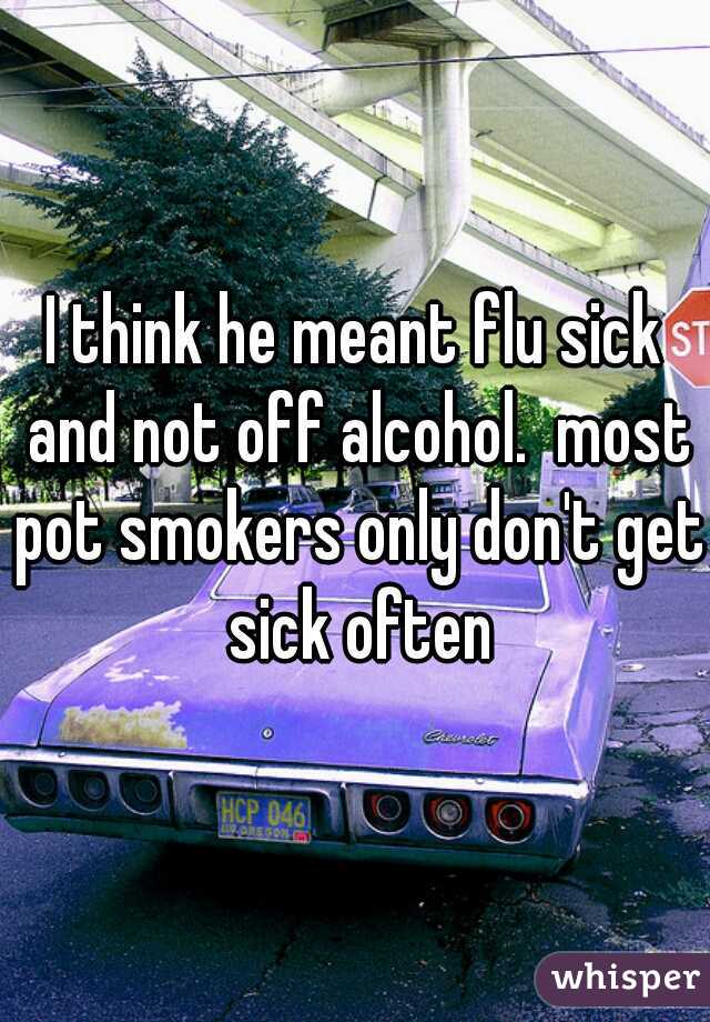 I think he meant flu sick and not off alcohol.  most pot smokers only don't get sick often