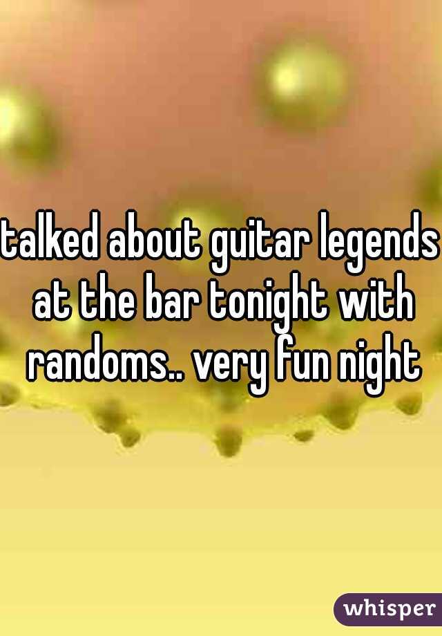 talked about guitar legends at the bar tonight with randoms.. very fun night