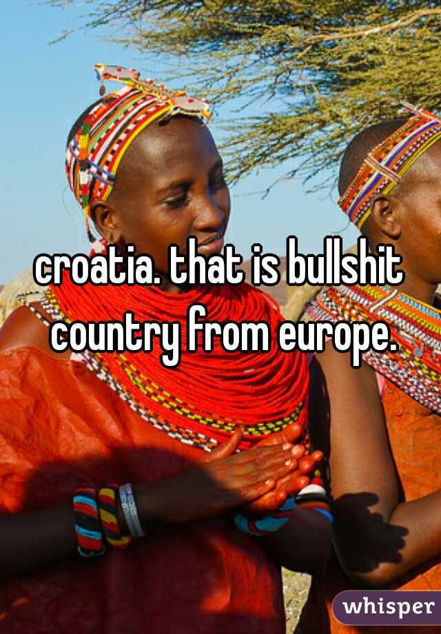 croatia. that is bullshit country from europe.