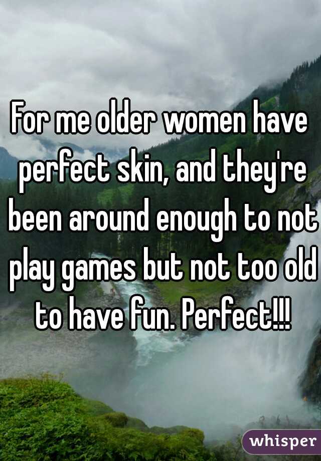 For me older women have perfect skin, and they're been around enough to not play games but not too old to have fun. Perfect!!!