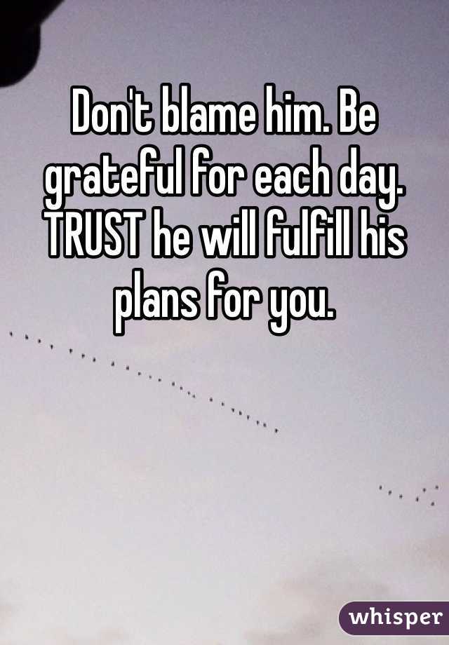 Don't blame him. Be grateful for each day. TRUST he will fulfill his plans for you.