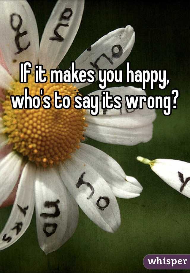 If it makes you happy, who's to say its wrong?