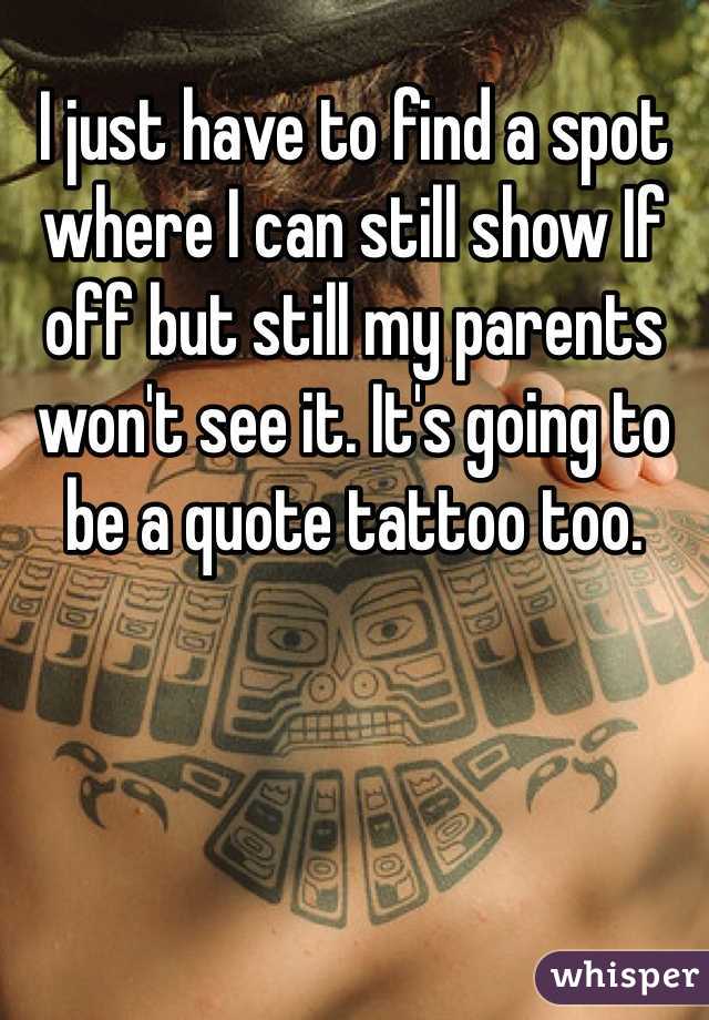 I just have to find a spot where I can still show If off but still my parents won't see it. It's going to be a quote tattoo too. 
