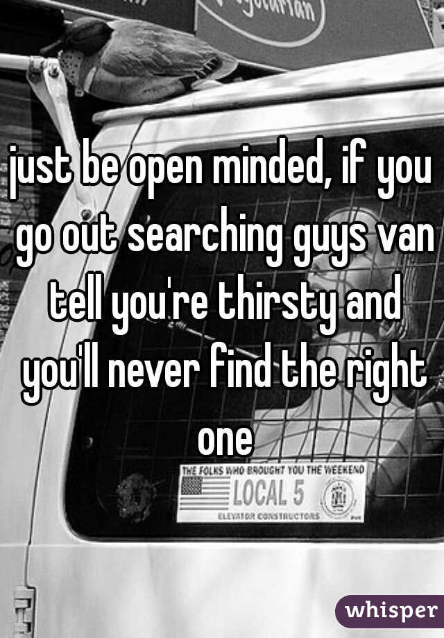 just be open minded, if you go out searching guys van tell you're thirsty and you'll never find the right one