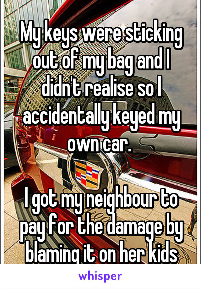 My keys were sticking out of my bag and I didn't realise so I accidentally keyed my own car. 

I got my neighbour to pay for the damage by blaming it on her kids