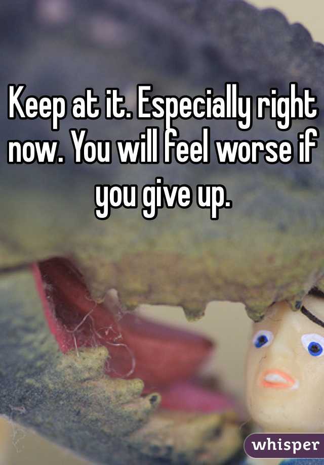 Keep at it. Especially right now. You will feel worse if you give up. 
