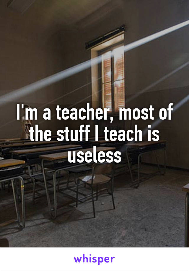 I'm a teacher, most of the stuff I teach is useless