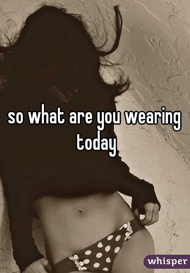 so what are you wearing today