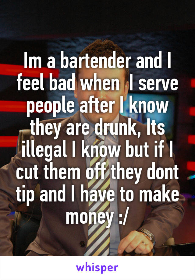Im a bartender and I feel bad when  I serve people after I know they are drunk, Its illegal I know but if I cut them off they dont tip and I have to make money :/