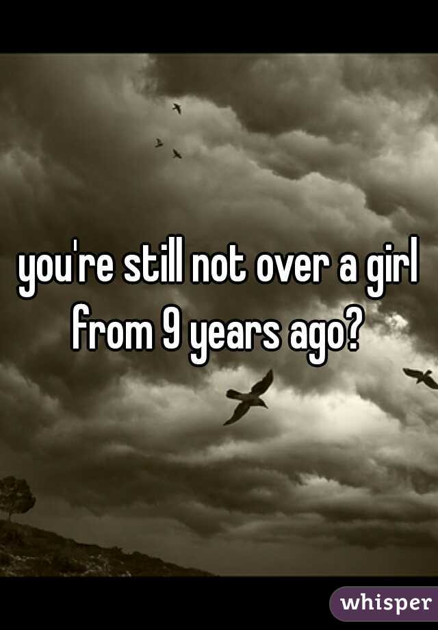 you're still not over a girl from 9 years ago? 
