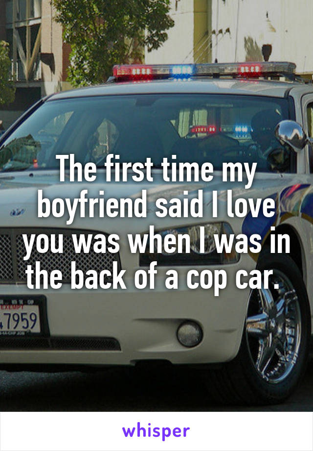 The first time my boyfriend said I love you was when I was in the back of a cop car. 
