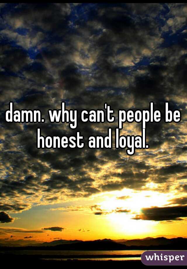 damn. why can't people be honest and loyal. 