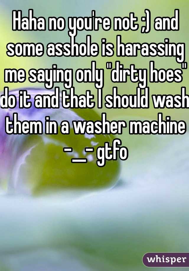 Haha no you're not ;) and some asshole is harassing me saying only "dirty hoes" do it and that I should wash them in a washer machine -__- gtfo  