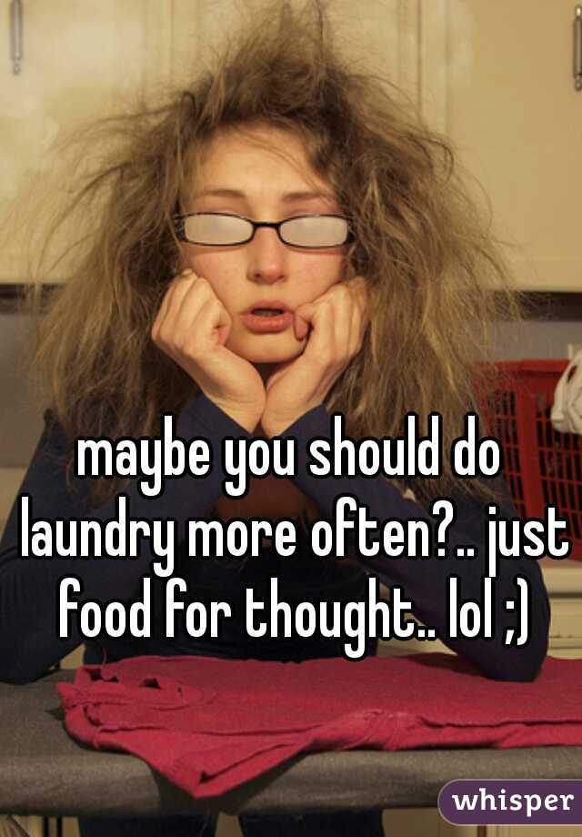 maybe you should do laundry more often?.. just food for thought.. lol ;)