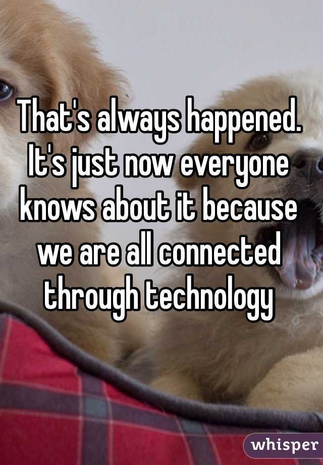 That's always happened. It's just now everyone knows about it because we are all connected through technology