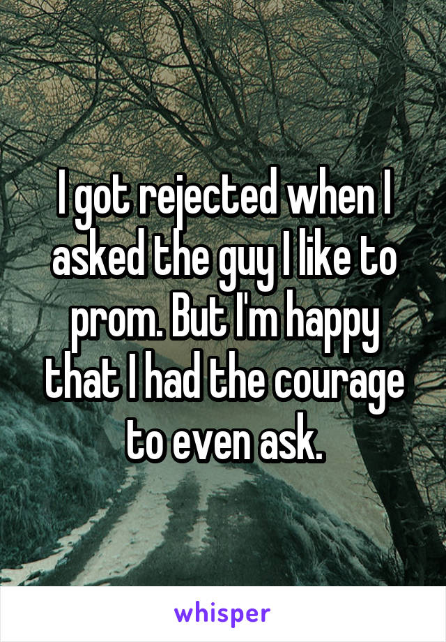 I got rejected when I asked the guy I like to prom. But I'm happy that I had the courage to even ask.