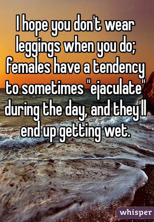 I hope you don't wear leggings when you do; females have a tendency to sometimes "ejaculate" during the day, and they'll end up getting wet.