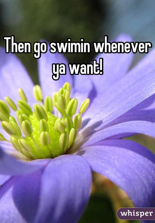 Then go swimin whenever ya want!