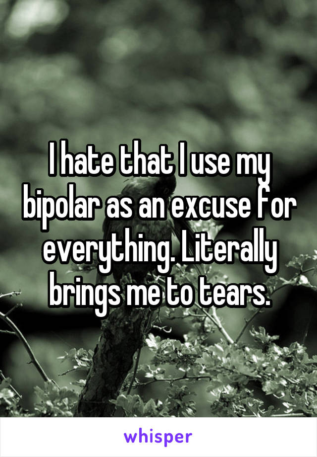 I hate that I use my bipolar as an excuse for everything. Literally brings me to tears.