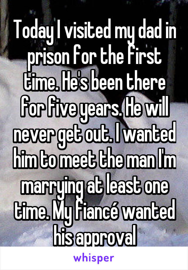 Today I visited my dad in prison for the first time. He's been there for five years. He will never get out. I wanted him to meet the man I'm marrying at least one time. My fiancé wanted his approval