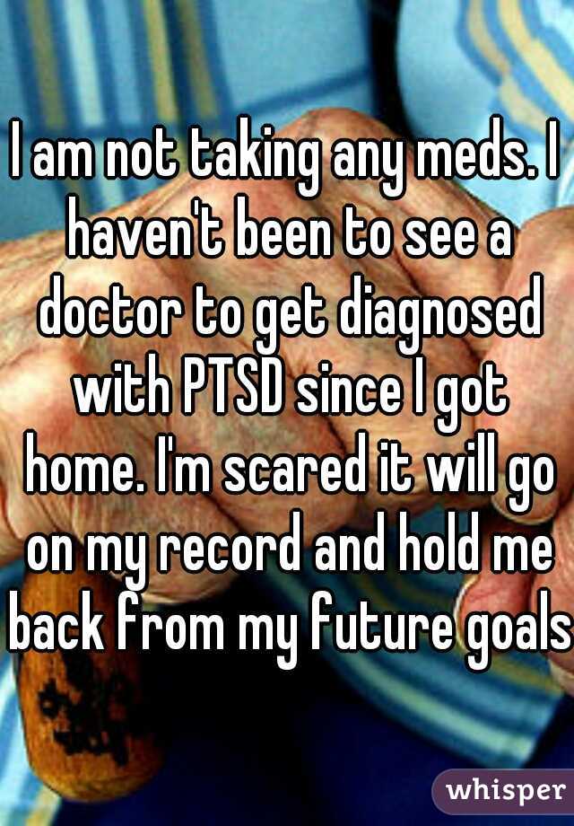 I am not taking any meds. I haven't been to see a doctor to get diagnosed with PTSD since I got home. I'm scared it will go on my record and hold me back from my future goals.