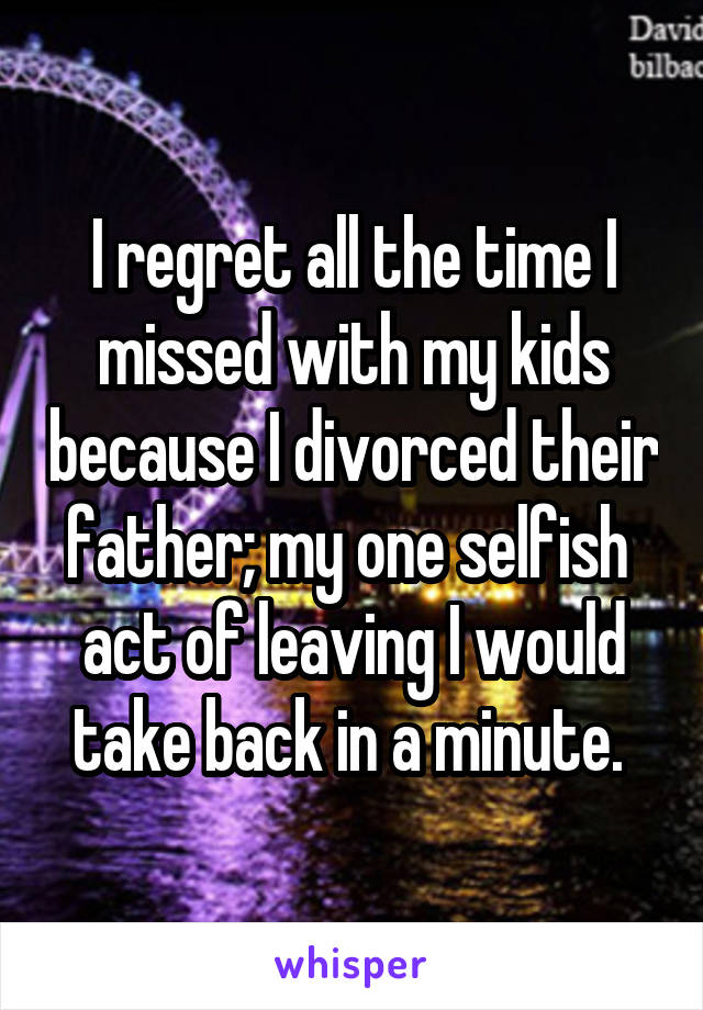 I regret all the time I missed with my kids because I divorced their father; my one selfish  act of leaving I would take back in a minute. 