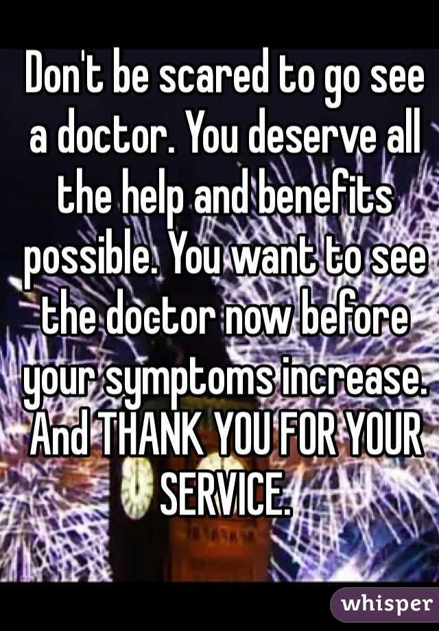 Don't be scared to go see a doctor. You deserve all the help and benefits possible. You want to see the doctor now before your symptoms increase. And THANK YOU FOR YOUR SERVICE. 