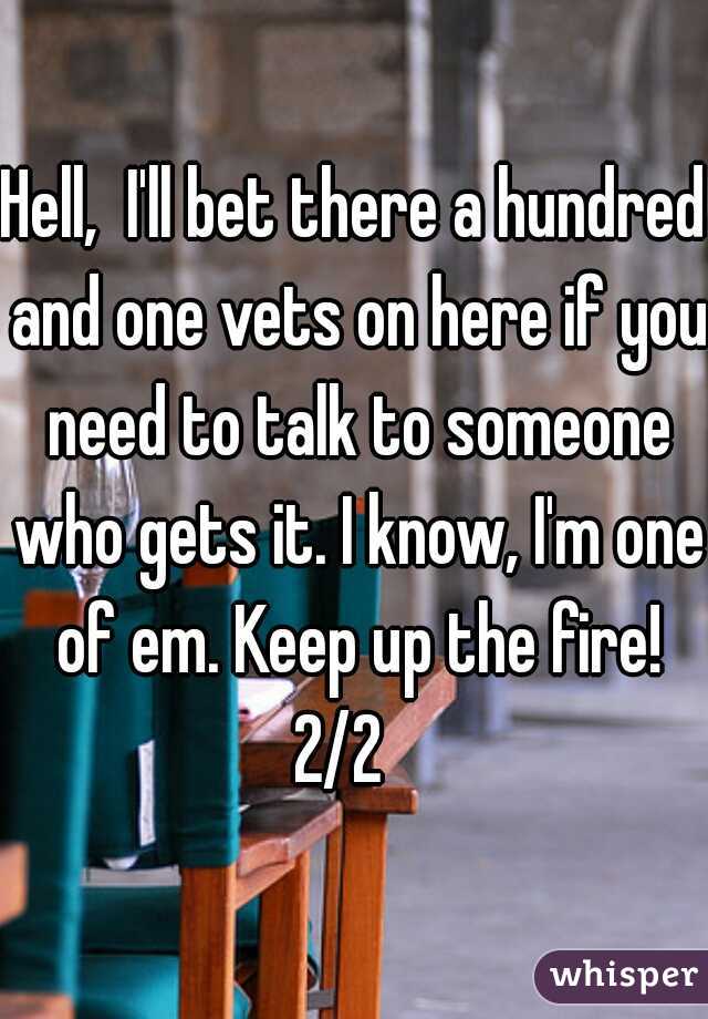 Hell,  I'll bet there a hundred and one vets on here if you need to talk to someone who gets it. I know, I'm one of em. Keep up the fire! 2/2   